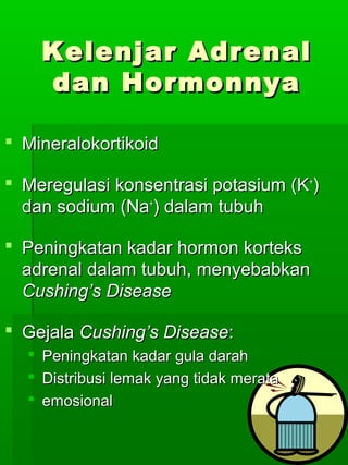 Kelenjar Adrenal
      dan Hormonnya

 Mineralokortikoid

 Meregulasi konsentrasi potasium (K+)
  dan sodium (Na+) dalam tubuh

 Peningkatan kadar hormon korteks
  adrenal dalam tubuh, menyebabkan
  Cushing’s Disease

 Gejala Cushing’s Disease:
     Peningkatan kadar gula darah
     Distribusi lemak yang tidak merata
     emosional
 
