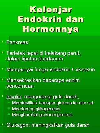 Kelenjar
       Endokrin dan
        Hormonnya
 Pankreas:

 Terletak tepat di belakang perut,
  dalam lipatan duodenum
 Mempunyai fungsi endokrin + eksokrin

 Mensekresikan beberapa enzim
  pencernaan
 Insulin: mengurangi gula darah
   Memfasilitasi transpor glukosa ke dlm sel
   Mendorong glikogenesis
   Menghambat glukoneogenesis

 Glukagon: meningkatkan gula darah
 