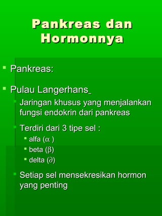 Pankreas dan
        Hormonnya

 Pankreas:

 Pulau Langerhans
   Jaringan khusus yang menjalankan
    fungsi endokrin dari pankreas
   Terdiri dari 3 tipe sel :
      alfa (α )
      beta (β)
      delta (∂)

   Setiap sel mensekresikan hormon
    yang penting
 