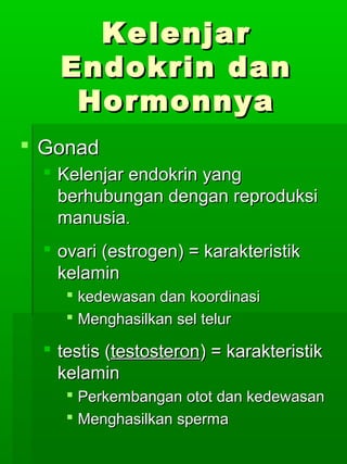 Kelenjar
    Endokrin dan
     Hormonnya
 Gonad
   Kelenjar endokrin yang
    berhubungan dengan reproduksi
    manusia.
   ovari (estrogen) = karakteristik
    kelamin
      kedewasan dan koordinasi
      Menghasilkan sel telur

   testis (testosteron) = karakteristik
    kelamin
      Perkembangan otot dan kedewasan
      Menghasilkan sperma
 