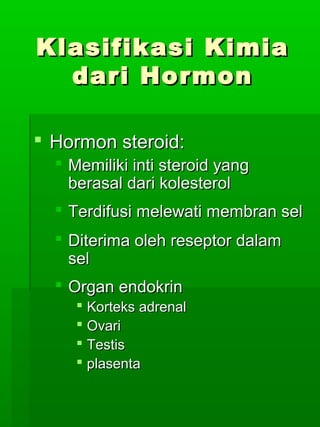 Klasifikasi Kimia
  dari Hormon

 Hormon steroid:
   Memiliki inti steroid yang
    berasal dari kolesterol
   Terdifusi melewati membran sel
   Diterima oleh reseptor dalam
    sel
   Organ endokrin
      Korteks adrenal
      Ovari
      Testis
      plasenta
 