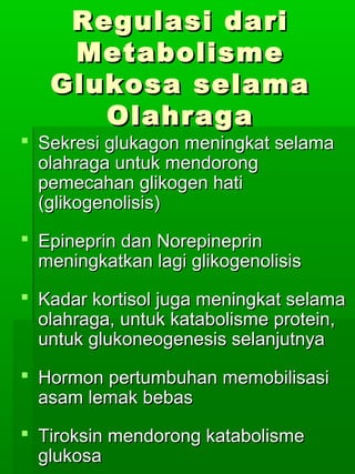 Regulasi dari
    Metabolisme
   Glukosa selama
      Olahraga
 Sekresi glukagon meningkat selama
  olahraga untuk mendorong
  pemecahan glikogen hati
  (glikogenolisis)
 Epineprin dan Norepineprin
  meningkatkan lagi glikogenolisis
 Kadar kortisol juga meningkat selama
  olahraga, untuk katabolisme protein,
  untuk glukoneogenesis selanjutnya
 Hormon pertumbuhan memobilisasi
  asam lemak bebas
 Tiroksin mendorong katabolisme
  glukosa
 