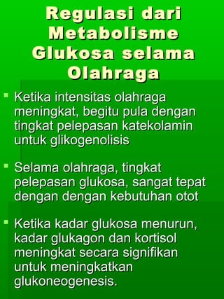 Regulasi dari
     Metabolisme
    Glukosa selama
       Olahraga
 Ketika intensitas olahraga
  meningkat, begitu pula dengan
  tingkat pelepasan katekolamin
  untuk glikogenolisis
 Selama olahraga, tingkat
  pelepasan glukosa, sangat tepat
  dengan dengan kebutuhan otot
 Ketika kadar glukosa menurun,
  kadar glukagon dan kortisol
  meningkat secara signifikan
  untuk meningkatkan
  glukoneogenesis.
 