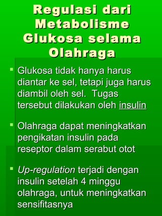 Regulasi dari
    Metabolisme
   Glukosa selama
      Olahraga
 Glukosa tidak hanya harus
  diantar ke sel, tetapi juga harus
  diambil oleh sel. Tugas
  tersebut dilakukan oleh insulin

 Olahraga dapat meningkatkan
  pengikatan insulin pada
  reseptor dalam serabut otot

 Up-regulation terjadi dengan
  insulin setelah 4 minggu
  olahraga, untuk meningkatkan
  sensifitasnya
 