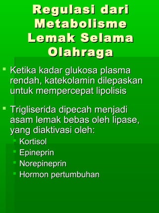 Regulasi dari
        Metabolisme
       Lemak Selama
          Olahraga
 Ketika kadar glukosa plasma
  rendah, katekolamin dilepaskan
  untuk mempercepat lipolisis
 Trigliserida dipecah menjadi
  asam lemak bebas oleh lipase,
  yang diaktivasi oleh:
     Kortisol
     Epineprin
     Norepineprin
     Hormon pertumbuhan
 