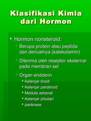 Klasifikasi Kimia
  dari Hormon

 Hormon nonsteroid:
   Berupa protein atau peptida
    dan derivatnya (katekolamin)
   Diterima oleh reseptor eksternal
    pada membran sel
   Organ endokrin
     Kelenjar tiroid
     Kelenjar paratiroid
     Medula adrenal
     Kelenjar pituitari
     pankreas
 