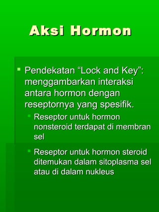 Aksi Hormon

 Pendekatan “Lock and Key”:
  menggambarkan interaksi
  antara hormon dengan
  reseptornya yang spesifik.
   Reseptor untuk hormon
    nonsteroid terdapat di membran
    sel
   Reseptor untuk hormon steroid
    ditemukan dalam sitoplasma sel
    atau di dalam nukleus
 