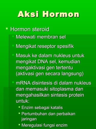 Aksi Hormon
 Hormon steroid
   Melewati membran sel
   Mengikat reseptor spesifik
   Masuk ke dalam nukleus untuk
    mengikat DNA sel, kemudian
    mengaktivasi gen tertentu
    (aktivasi gen secara langsung)
   mRNA disintesis di dalam nukleus
    dan memasuki sitoplasma dan
    mengahasilkan sintesis protein
    untuk:
     Enzim sebagai katalis
     Pertumbuhan dan perbaikan
      jaringan
     Meregulasi fungsi enzim
 