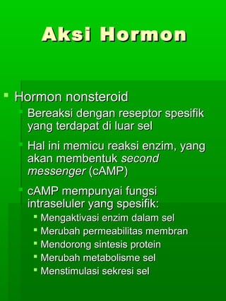 Aksi Hormon


 Hormon nonsteroid
   Bereaksi dengan reseptor spesifik
    yang terdapat di luar sel
   Hal ini memicu reaksi enzim, yang
    akan membentuk second
    messenger (cAMP)
   cAMP mempunyai fungsi
    intraseluler yang spesifik:
      Mengaktivasi enzim dalam sel
      Merubah permeabilitas membran
      Mendorong sintesis protein
      Merubah metabolisme sel
      Menstimulasi sekresi sel
 