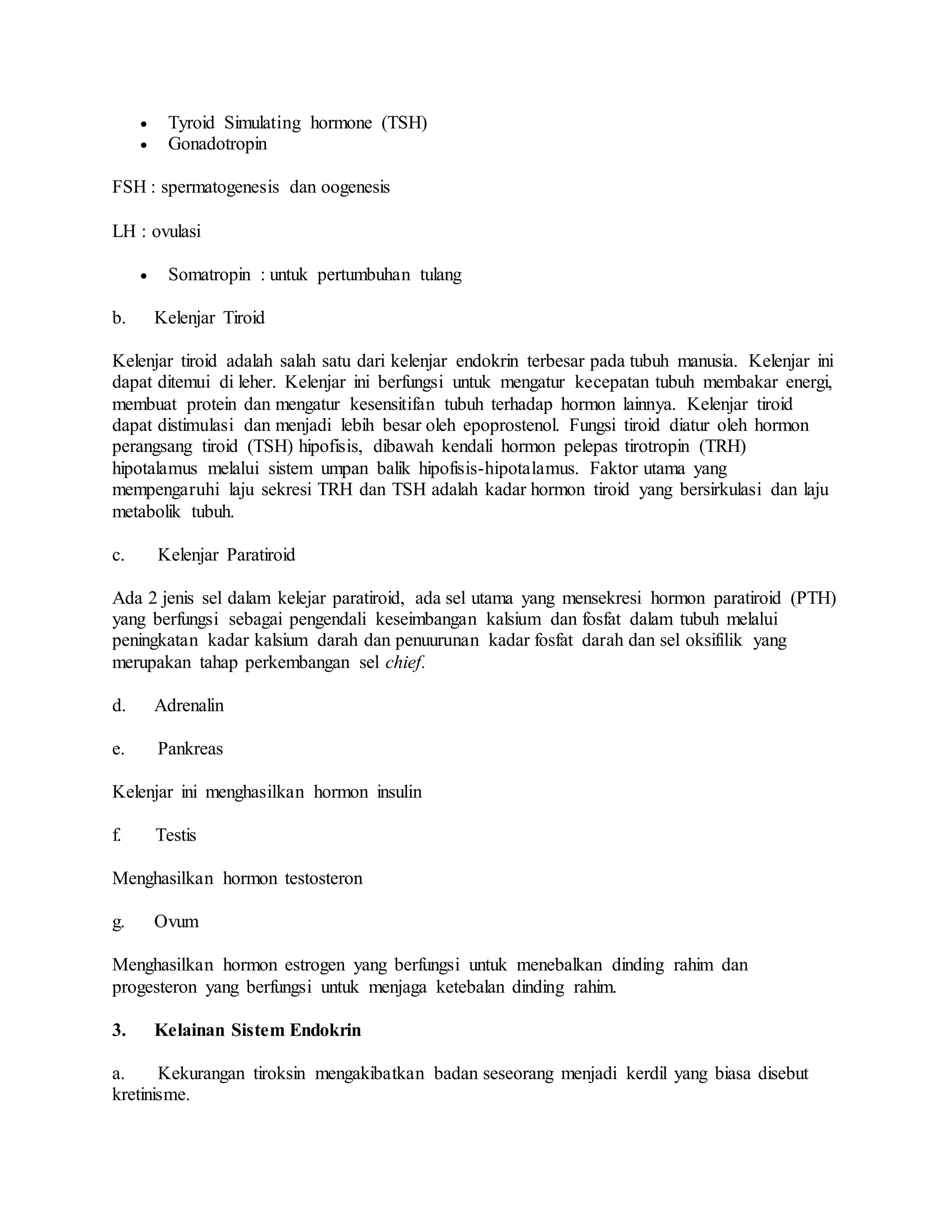  Tyroid Simulating hormone (TSH)
 Gonadotropin
FSH : spermatogenesis dan oogenesis
LH : ovulasi
 Somatropin : untuk pertumbuhan tulang
b. Kelenjar Tiroid
Kelenjar tiroid adalah salah satu dari kelenjar endokrin terbesar pada tubuh manusia. Kelenjar ini
dapat ditemui di leher. Kelenjar ini berfungsi untuk mengatur kecepatan tubuh membakar energi,
membuat protein dan mengatur kesensitifan tubuh terhadap hormon lainnya. Kelenjar tiroid
dapat distimulasi dan menjadi lebih besar oleh epoprostenol. Fungsi tiroid diatur oleh hormon
perangsang tiroid (TSH) hipofisis, dibawah kendali hormon pelepas tirotropin (TRH)
hipotalamus melalui sistem umpan balik hipofisis-hipotalamus. Faktor utama yang
mempengaruhi laju sekresi TRH dan TSH adalah kadar hormon tiroid yang bersirkulasi dan laju
metabolik tubuh.
c. Kelenjar Paratiroid
Ada 2 jenis sel dalam kelejar paratiroid, ada sel utama yang mensekresi hormon paratiroid (PTH)
yang berfungsi sebagai pengendali keseimbangan kalsium dan fosfat dalam tubuh melalui
peningkatan kadar kalsium darah dan penuurunan kadar fosfat darah dan sel oksifilik yang
merupakan tahap perkembangan sel chief.
d. Adrenalin
e. Pankreas
Kelenjar ini menghasilkan hormon insulin
f. Testis
Menghasilkan hormon testosteron
g. Ovum
Menghasilkan hormon estrogen yang berfungsi untuk menebalkan dinding rahim dan
progesteron yang berfungsi untuk menjaga ketebalan dinding rahim.
3. Kelainan Sistem Endokrin
a. Kekurangan tiroksin mengakibatkan badan seseorang menjadi kerdil yang biasa disebut
kretinisme.
 