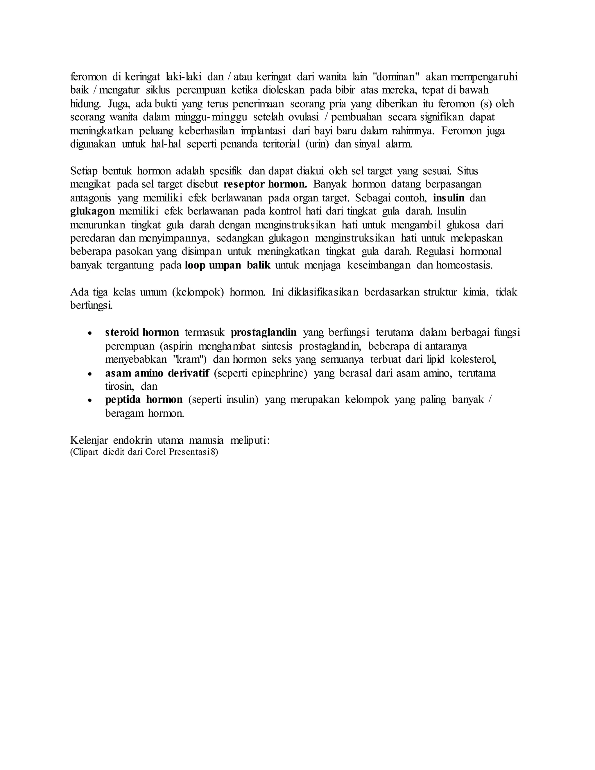 feromon di keringat laki-laki dan / atau keringat dari wanita lain "dominan" akan mempengaruhi
baik / mengatur siklus perempuan ketika dioleskan pada bibir atas mereka, tepat di bawah
hidung. Juga, ada bukti yang terus penerimaan seorang pria yang diberikan itu feromon (s) oleh
seorang wanita dalam minggu-minggu setelah ovulasi / pembuahan secara signifikan dapat
meningkatkan peluang keberhasilan implantasi dari bayi baru dalam rahimnya. Feromon juga
digunakan untuk hal-hal seperti penanda teritorial (urin) dan sinyal alarm.
Setiap bentuk hormon adalah spesifik dan dapat diakui oleh sel target yang sesuai. Situs
mengikat pada sel target disebut reseptor hormon. Banyak hormon datang berpasangan
antagonis yang memiliki efek berlawanan pada organ target. Sebagai contoh, insulin dan
glukagon memiliki efek berlawanan pada kontrol hati dari tingkat gula darah. Insulin
menurunkan tingkat gula darah dengan menginstruksikan hati untuk mengambil glukosa dari
peredaran dan menyimpannya, sedangkan glukagon menginstruksikan hati untuk melepaskan
beberapa pasokan yang disimpan untuk meningkatkan tingkat gula darah. Regulasi hormonal
banyak tergantung pada loop umpan balik untuk menjaga keseimbangan dan homeostasis.
Ada tiga kelas umum (kelompok) hormon. Ini diklasifikasikan berdasarkan struktur kimia, tidak
berfungsi.
 steroid hormon termasuk prostaglandin yang berfungsi terutama dalam berbagai fungsi
perempuan (aspirin menghambat sintesis prostaglandin, beberapa di antaranya
menyebabkan "kram") dan hormon seks yang semuanya terbuat dari lipid kolesterol,
 asam amino derivatif (seperti epinephrine) yang berasal dari asam amino, terutama
tirosin, dan
 peptida hormon (seperti insulin) yang merupakan kelompok yang paling banyak /
beragam hormon.
Kelenjar endokrin utama manusia meliputi:
(Clipart diedit dari Corel Presentasi8)
 