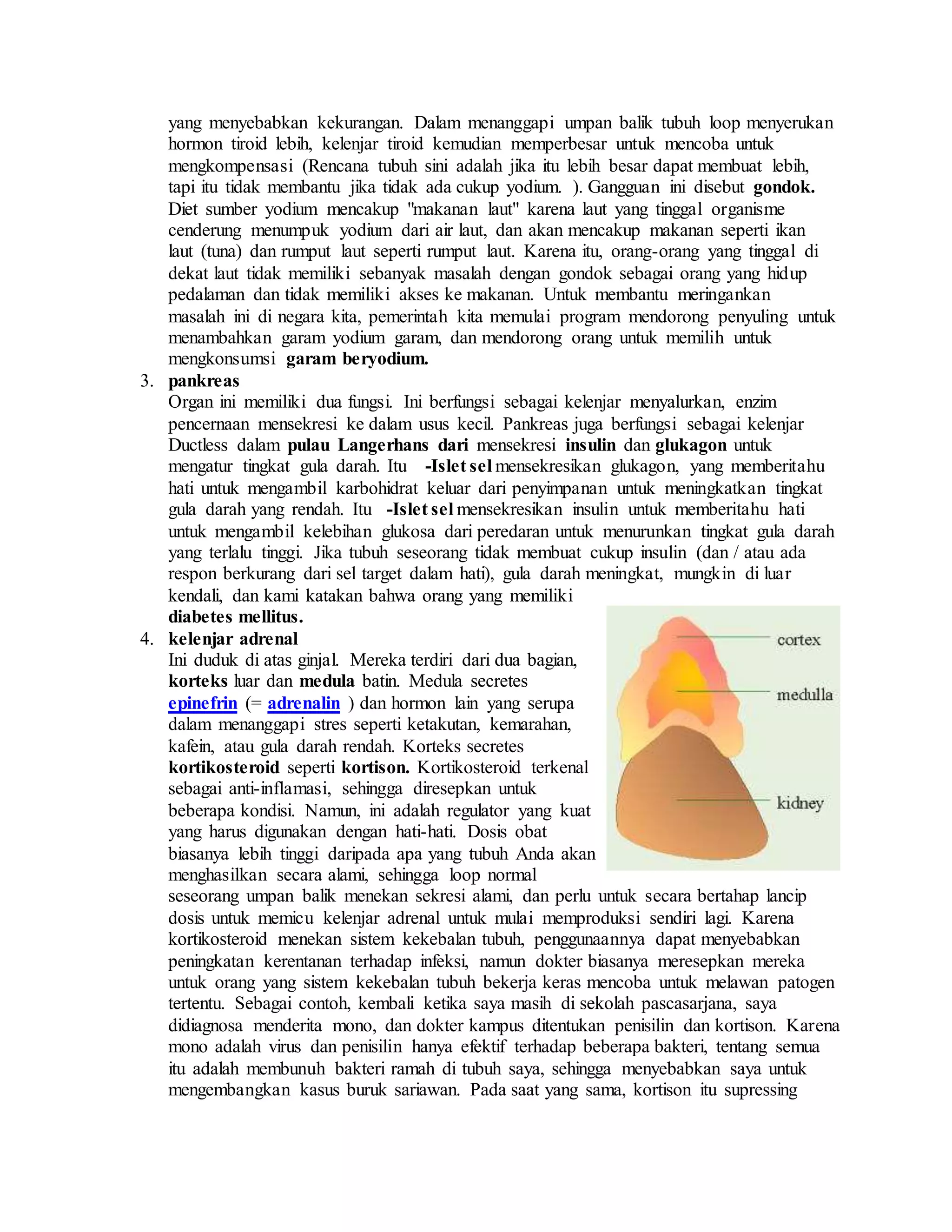 yang menyebabkan kekurangan. Dalam menanggapi umpan balik tubuh loop menyerukan
hormon tiroid lebih, kelenjar tiroid kemudian memperbesar untuk mencoba untuk
mengkompensasi (Rencana tubuh sini adalah jika itu lebih besar dapat membuat lebih,
tapi itu tidak membantu jika tidak ada cukup yodium. ). Gangguan ini disebut gondok.
Diet sumber yodium mencakup "makanan laut" karena laut yang tinggal organisme
cenderung menumpuk yodium dari air laut, dan akan mencakup makanan seperti ikan
laut (tuna) dan rumput laut seperti rumput laut. Karena itu, orang-orang yang tinggal di
dekat laut tidak memiliki sebanyak masalah dengan gondok sebagai orang yang hidup
pedalaman dan tidak memiliki akses ke makanan. Untuk membantu meringankan
masalah ini di negara kita, pemerintah kita memulai program mendorong penyuling untuk
menambahkan garam yodium garam, dan mendorong orang untuk memilih untuk
mengkonsumsi garam beryodium.
3. pankreas
Organ ini memiliki dua fungsi. Ini berfungsi sebagai kelenjar menyalurkan, enzim
pencernaan mensekresi ke dalam usus kecil. Pankreas juga berfungsi sebagai kelenjar
Ductless dalam pulau Langerhans dari mensekresi insulin dan glukagon untuk
mengatur tingkat gula darah. Itu -Islet sel mensekresikan glukagon, yang memberitahu
hati untuk mengambil karbohidrat keluar dari penyimpanan untuk meningkatkan tingkat
gula darah yang rendah. Itu -Islet sel mensekresikan insulin untuk memberitahu hati
untuk mengambil kelebihan glukosa dari peredaran untuk menurunkan tingkat gula darah
yang terlalu tinggi. Jika tubuh seseorang tidak membuat cukup insulin (dan / atau ada
respon berkurang dari sel target dalam hati), gula darah meningkat, mungkin di luar
kendali, dan kami katakan bahwa orang yang memiliki
diabetes mellitus.
4. kelenjar adrenal
Ini duduk di atas ginjal. Mereka terdiri dari dua bagian,
korteks luar dan medula batin. Medula secretes
epinefrin (= adrenalin ) dan hormon lain yang serupa
dalam menanggapi stres seperti ketakutan, kemarahan,
kafein, atau gula darah rendah. Korteks secretes
kortikosteroid seperti kortison. Kortikosteroid terkenal
sebagai anti-inflamasi, sehingga diresepkan untuk
beberapa kondisi. Namun, ini adalah regulator yang kuat
yang harus digunakan dengan hati-hati. Dosis obat
biasanya lebih tinggi daripada apa yang tubuh Anda akan
menghasilkan secara alami, sehingga loop normal
seseorang umpan balik menekan sekresi alami, dan perlu untuk secara bertahap lancip
dosis untuk memicu kelenjar adrenal untuk mulai memproduksi sendiri lagi. Karena
kortikosteroid menekan sistem kekebalan tubuh, penggunaannya dapat menyebabkan
peningkatan kerentanan terhadap infeksi, namun dokter biasanya meresepkan mereka
untuk orang yang sistem kekebalan tubuh bekerja keras mencoba untuk melawan patogen
tertentu. Sebagai contoh, kembali ketika saya masih di sekolah pascasarjana, saya
didiagnosa menderita mono, dan dokter kampus ditentukan penisilin dan kortison. Karena
mono adalah virus dan penisilin hanya efektif terhadap beberapa bakteri, tentang semua
itu adalah membunuh bakteri ramah di tubuh saya, sehingga menyebabkan saya untuk
mengembangkan kasus buruk sariawan. Pada saat yang sama, kortison itu supressing
 