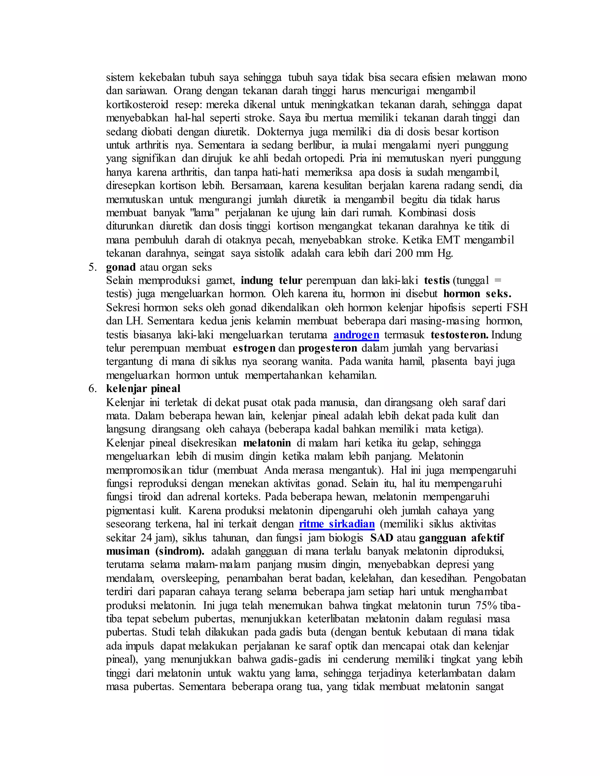sistem kekebalan tubuh saya sehingga tubuh saya tidak bisa secara efisien melawan mono
dan sariawan. Orang dengan tekanan darah tinggi harus mencurigai mengambil
kortikosteroid resep: mereka dikenal untuk meningkatkan tekanan darah, sehingga dapat
menyebabkan hal-hal seperti stroke. Saya ibu mertua memiliki tekanan darah tinggi dan
sedang diobati dengan diuretik. Dokternya juga memiliki dia di dosis besar kortison
untuk arthritis nya. Sementara ia sedang berlibur, ia mulai mengalami nyeri punggung
yang signifikan dan dirujuk ke ahli bedah ortopedi. Pria ini memutuskan nyeri punggung
hanya karena arthritis, dan tanpa hati-hati memeriksa apa dosis ia sudah mengambil,
diresepkan kortison lebih. Bersamaan, karena kesulitan berjalan karena radang sendi, dia
memutuskan untuk mengurangi jumlah diuretik ia mengambil begitu dia tidak harus
membuat banyak "lama" perjalanan ke ujung lain dari rumah. Kombinasi dosis
diturunkan diuretik dan dosis tinggi kortison mengangkat tekanan darahnya ke titik di
mana pembuluh darah di otaknya pecah, menyebabkan stroke. Ketika EMT mengambil
tekanan darahnya, seingat saya sistolik adalah cara lebih dari 200 mm Hg.
5. gonad atau organ seks
Selain memproduksi gamet, indung telur perempuan dan laki-laki testis (tunggal =
testis) juga mengeluarkan hormon. Oleh karena itu, hormon ini disebut hormon seks.
Sekresi hormon seks oleh gonad dikendalikan oleh hormon kelenjar hipofisis seperti FSH
dan LH. Sementara kedua jenis kelamin membuat beberapa dari masing-masing hormon,
testis biasanya laki-laki mengeluarkan terutama androgen termasuk testosteron. Indung
telur perempuan membuat estrogen dan progesteron dalam jumlah yang bervariasi
tergantung di mana di siklus nya seorang wanita. Pada wanita hamil, plasenta bayi juga
mengeluarkan hormon untuk mempertahankan kehamilan.
6. kelenjar pineal
Kelenjar ini terletak di dekat pusat otak pada manusia, dan dirangsang oleh saraf dari
mata. Dalam beberapa hewan lain, kelenjar pineal adalah lebih dekat pada kulit dan
langsung dirangsang oleh cahaya (beberapa kadal bahkan memiliki mata ketiga).
Kelenjar pineal disekresikan melatonin di malam hari ketika itu gelap, sehingga
mengeluarkan lebih di musim dingin ketika malam lebih panjang. Melatonin
mempromosikan tidur (membuat Anda merasa mengantuk). Hal ini juga mempengaruhi
fungsi reproduksi dengan menekan aktivitas gonad. Selain itu, hal itu mempengaruhi
fungsi tiroid dan adrenal korteks. Pada beberapa hewan, melatonin mempengaruhi
pigmentasi kulit. Karena produksi melatonin dipengaruhi oleh jumlah cahaya yang
seseorang terkena, hal ini terkait dengan ritme sirkadian (memiliki siklus aktivitas
sekitar 24 jam), siklus tahunan, dan fungsi jam biologis SAD atau gangguan afektif
musiman (sindrom). adalah gangguan di mana terlalu banyak melatonin diproduksi,
terutama selama malam-malam panjang musim dingin, menyebabkan depresi yang
mendalam, oversleeping, penambahan berat badan, kelelahan, dan kesedihan. Pengobatan
terdiri dari paparan cahaya terang selama beberapa jam setiap hari untuk menghambat
produksi melatonin. Ini juga telah menemukan bahwa tingkat melatonin turun 75% tiba-
tiba tepat sebelum pubertas, menunjukkan keterlibatan melatonin dalam regulasi masa
pubertas. Studi telah dilakukan pada gadis buta (dengan bentuk kebutaan di mana tidak
ada impuls dapat melakukan perjalanan ke saraf optik dan mencapai otak dan kelenjar
pineal), yang menunjukkan bahwa gadis-gadis ini cenderung memiliki tingkat yang lebih
tinggi dari melatonin untuk waktu yang lama, sehingga terjadinya keterlambatan dalam
masa pubertas. Sementara beberapa orang tua, yang tidak membuat melatonin sangat
 