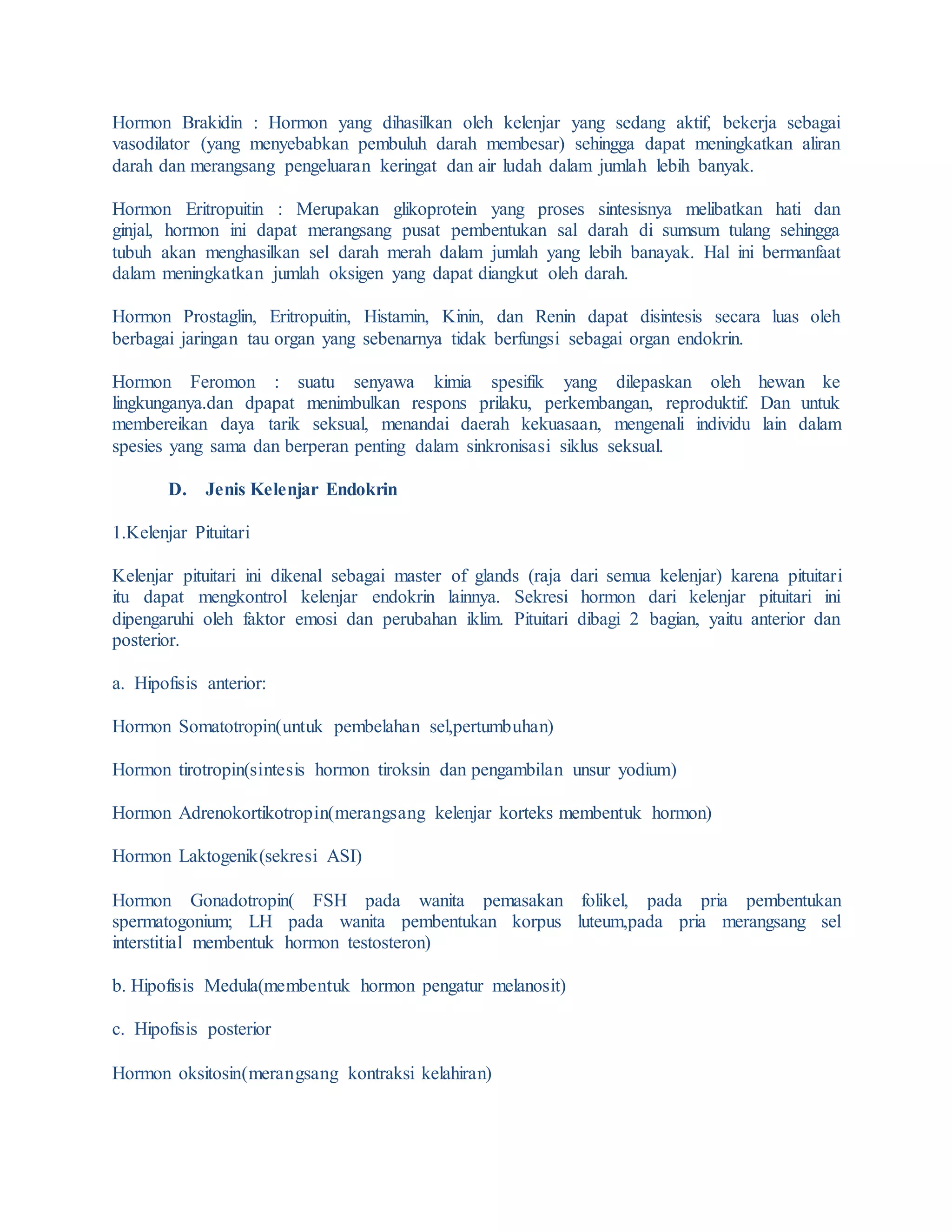 Hormon Brakidin : Hormon yang dihasilkan oleh kelenjar yang sedang aktif, bekerja sebagai
vasodilator (yang menyebabkan pembuluh darah membesar) sehingga dapat meningkatkan aliran
darah dan merangsang pengeluaran keringat dan air ludah dalam jumlah lebih banyak.
Hormon Eritropuitin : Merupakan glikoprotein yang proses sintesisnya melibatkan hati dan
ginjal, hormon ini dapat merangsang pusat pembentukan sal darah di sumsum tulang sehingga
tubuh akan menghasilkan sel darah merah dalam jumlah yang lebih banayak. Hal ini bermanfaat
dalam meningkatkan jumlah oksigen yang dapat diangkut oleh darah.
Hormon Prostaglin, Eritropuitin, Histamin, Kinin, dan Renin dapat disintesis secara luas oleh
berbagai jaringan tau organ yang sebenarnya tidak berfungsi sebagai organ endokrin.
Hormon Feromon : suatu senyawa kimia spesifik yang dilepaskan oleh hewan ke
lingkunganya.dan dpapat menimbulkan respons prilaku, perkembangan, reproduktif. Dan untuk
membereikan daya tarik seksual, menandai daerah kekuasaan, mengenali individu lain dalam
spesies yang sama dan berperan penting dalam sinkronisasi siklus seksual.
D. Jenis Kelenjar Endokrin
1.Kelenjar Pituitari
Kelenjar pituitari ini dikenal sebagai master of glands (raja dari semua kelenjar) karena pituitari
itu dapat mengkontrol kelenjar endokrin lainnya. Sekresi hormon dari kelenjar pituitari ini
dipengaruhi oleh faktor emosi dan perubahan iklim. Pituitari dibagi 2 bagian, yaitu anterior dan
posterior.
a. Hipofisis anterior:
Hormon Somatotropin(untuk pembelahan sel,pertumbuhan)
Hormon tirotropin(sintesis hormon tiroksin dan pengambilan unsur yodium)
Hormon Adrenokortikotropin(merangsang kelenjar korteks membentuk hormon)
Hormon Laktogenik(sekresi ASI)
Hormon Gonadotropin( FSH pada wanita pemasakan folikel, pada pria pembentukan
spermatogonium; LH pada wanita pembentukan korpus luteum,pada pria merangsang sel
interstitial membentuk hormon testosteron)
b. Hipofisis Medula(membentuk hormon pengatur melanosit)
c. Hipofisis posterior
Hormon oksitosin(merangsang kontraksi kelahiran)
 
