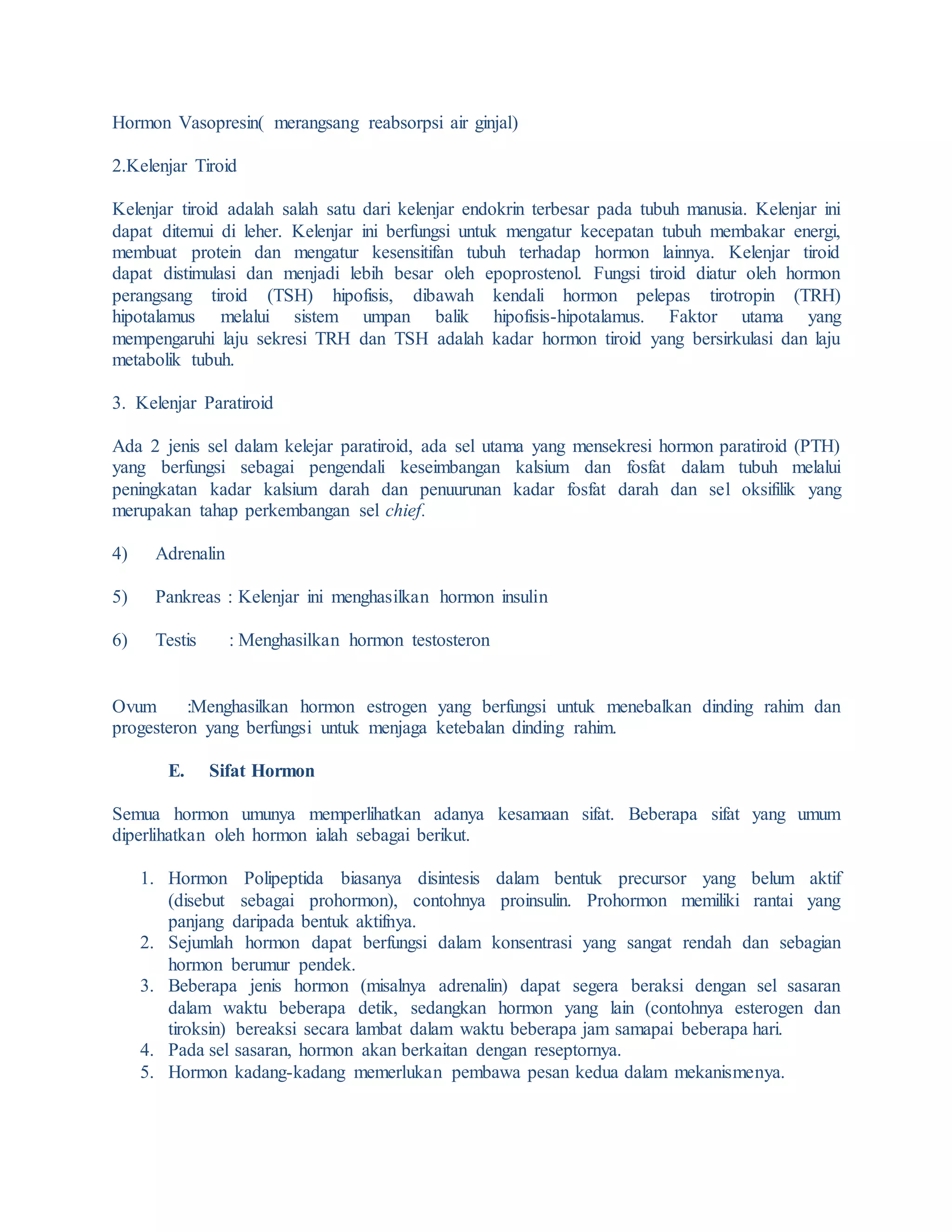 Hormon Vasopresin( merangsang reabsorpsi air ginjal)
2.Kelenjar Tiroid
Kelenjar tiroid adalah salah satu dari kelenjar endokrin terbesar pada tubuh manusia. Kelenjar ini
dapat ditemui di leher. Kelenjar ini berfungsi untuk mengatur kecepatan tubuh membakar energi,
membuat protein dan mengatur kesensitifan tubuh terhadap hormon lainnya. Kelenjar tiroid
dapat distimulasi dan menjadi lebih besar oleh epoprostenol. Fungsi tiroid diatur oleh hormon
perangsang tiroid (TSH) hipofisis, dibawah kendali hormon pelepas tirotropin (TRH)
hipotalamus melalui sistem umpan balik hipofisis-hipotalamus. Faktor utama yang
mempengaruhi laju sekresi TRH dan TSH adalah kadar hormon tiroid yang bersirkulasi dan laju
metabolik tubuh.
3. Kelenjar Paratiroid
Ada 2 jenis sel dalam kelejar paratiroid, ada sel utama yang mensekresi hormon paratiroid (PTH)
yang berfungsi sebagai pengendali keseimbangan kalsium dan fosfat dalam tubuh melalui
peningkatan kadar kalsium darah dan penuurunan kadar fosfat darah dan sel oksifilik yang
merupakan tahap perkembangan sel chief.
4) Adrenalin
5) Pankreas : Kelenjar ini menghasilkan hormon insulin
6) Testis : Menghasilkan hormon testosteron
Ovum :Menghasilkan hormon estrogen yang berfungsi untuk menebalkan dinding rahim dan
progesteron yang berfungsi untuk menjaga ketebalan dinding rahim.
E. Sifat Hormon
Semua hormon umunya memperlihatkan adanya kesamaan sifat. Beberapa sifat yang umum
diperlihatkan oleh hormon ialah sebagai berikut.
1. Hormon Polipeptida biasanya disintesis dalam bentuk precursor yang belum aktif
(disebut sebagai prohormon), contohnya proinsulin. Prohormon memiliki rantai yang
panjang daripada bentuk aktifnya.
2. Sejumlah hormon dapat berfungsi dalam konsentrasi yang sangat rendah dan sebagian
hormon berumur pendek.
3. Beberapa jenis hormon (misalnya adrenalin) dapat segera beraksi dengan sel sasaran
dalam waktu beberapa detik, sedangkan hormon yang lain (contohnya esterogen dan
tiroksin) bereaksi secara lambat dalam waktu beberapa jam samapai beberapa hari.
4. Pada sel sasaran, hormon akan berkaitan dengan reseptornya.
5. Hormon kadang-kadang memerlukan pembawa pesan kedua dalam mekanismenya.
 