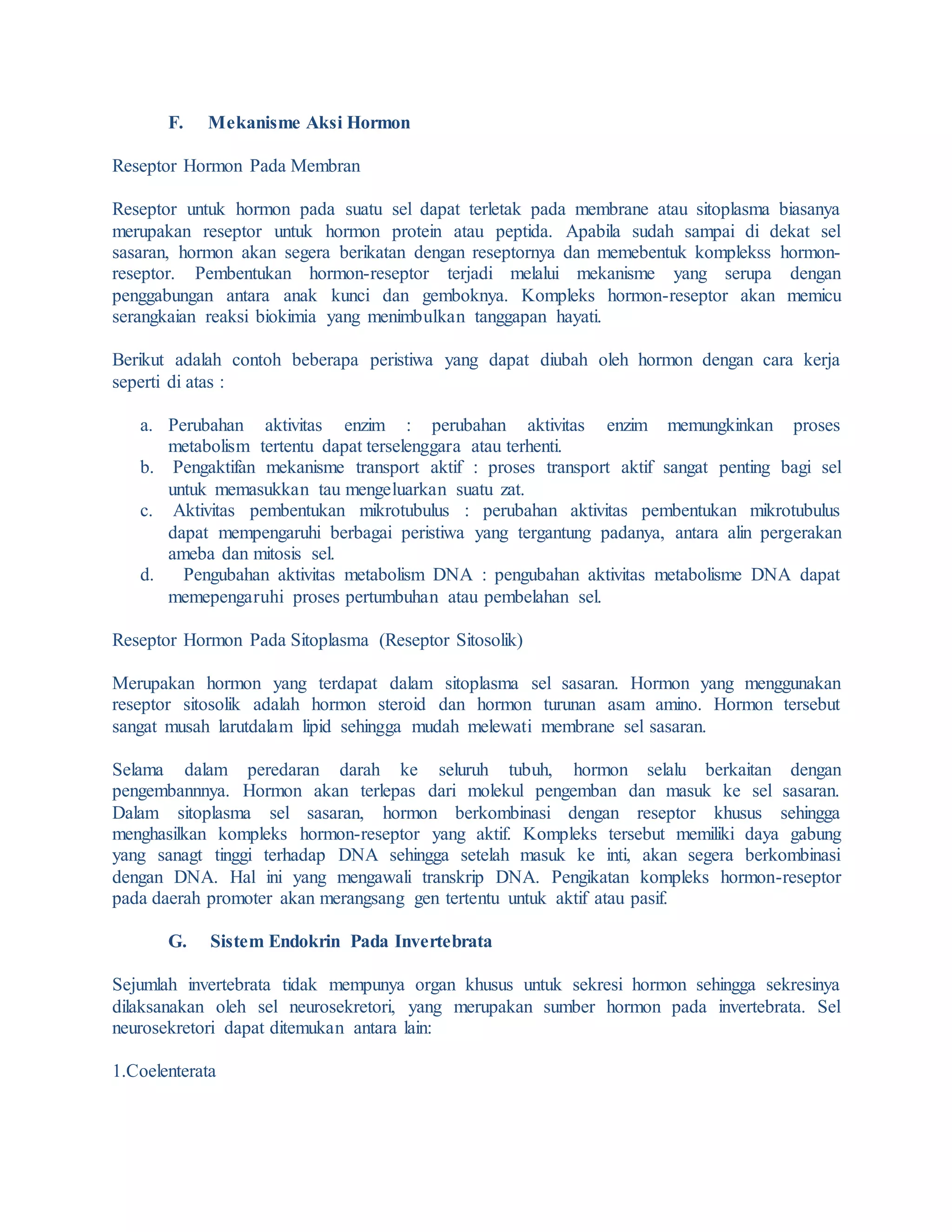 F. Mekanisme Aksi Hormon
Reseptor Hormon Pada Membran
Reseptor untuk hormon pada suatu sel dapat terletak pada membrane atau sitoplasma biasanya
merupakan reseptor untuk hormon protein atau peptida. Apabila sudah sampai di dekat sel
sasaran, hormon akan segera berikatan dengan reseptornya dan memebentuk komplekss hormon-
reseptor. Pembentukan hormon-reseptor terjadi melalui mekanisme yang serupa dengan
penggabungan antara anak kunci dan gemboknya. Kompleks hormon-reseptor akan memicu
serangkaian reaksi biokimia yang menimbulkan tanggapan hayati.
Berikut adalah contoh beberapa peristiwa yang dapat diubah oleh hormon dengan cara kerja
seperti di atas :
a. Perubahan aktivitas enzim : perubahan aktivitas enzim memungkinkan proses
metabolism tertentu dapat terselenggara atau terhenti.
b. Pengaktifan mekanisme transport aktif : proses transport aktif sangat penting bagi sel
untuk memasukkan tau mengeluarkan suatu zat.
c. Aktivitas pembentukan mikrotubulus : perubahan aktivitas pembentukan mikrotubulus
dapat mempengaruhi berbagai peristiwa yang tergantung padanya, antara alin pergerakan
ameba dan mitosis sel.
d. Pengubahan aktivitas metabolism DNA : pengubahan aktivitas metabolisme DNA dapat
memepengaruhi proses pertumbuhan atau pembelahan sel.
Reseptor Hormon Pada Sitoplasma (Reseptor Sitosolik)
Merupakan hormon yang terdapat dalam sitoplasma sel sasaran. Hormon yang menggunakan
reseptor sitosolik adalah hormon steroid dan hormon turunan asam amino. Hormon tersebut
sangat musah larutdalam lipid sehingga mudah melewati membrane sel sasaran.
Selama dalam peredaran darah ke seluruh tubuh, hormon selalu berkaitan dengan
pengembannnya. Hormon akan terlepas dari molekul pengemban dan masuk ke sel sasaran.
Dalam sitoplasma sel sasaran, hormon berkombinasi dengan reseptor khusus sehingga
menghasilkan kompleks hormon-reseptor yang aktif. Kompleks tersebut memiliki daya gabung
yang sanagt tinggi terhadap DNA sehingga setelah masuk ke inti, akan segera berkombinasi
dengan DNA. Hal ini yang mengawali transkrip DNA. Pengikatan kompleks hormon-reseptor
pada daerah promoter akan merangsang gen tertentu untuk aktif atau pasif.
G. Sistem Endokrin Pada Invertebrata
Sejumlah invertebrata tidak mempunya organ khusus untuk sekresi hormon sehingga sekresinya
dilaksanakan oleh sel neurosekretori, yang merupakan sumber hormon pada invertebrata. Sel
neurosekretori dapat ditemukan antara lain:
1.Coelenterata
 