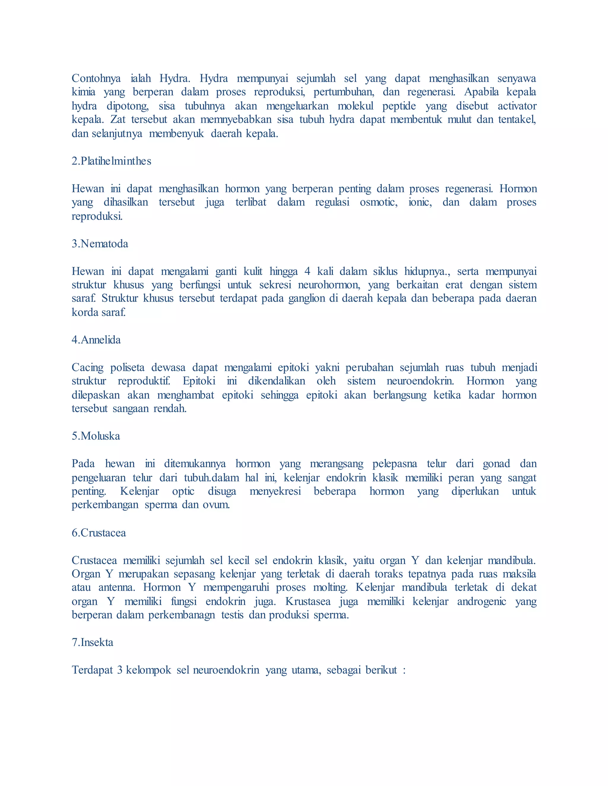 Contohnya ialah Hydra. Hydra mempunyai sejumlah sel yang dapat menghasilkan senyawa
kimia yang berperan dalam proses reproduksi, pertumbuhan, dan regenerasi. Apabila kepala
hydra dipotong, sisa tubuhnya akan mengeluarkan molekul peptide yang disebut activator
kepala. Zat tersebut akan memnyebabkan sisa tubuh hydra dapat membentuk mulut dan tentakel,
dan selanjutnya membenyuk daerah kepala.
2.Platihelminthes
Hewan ini dapat menghasilkan hormon yang berperan penting dalam proses regenerasi. Hormon
yang dihasilkan tersebut juga terlibat dalam regulasi osmotic, ionic, dan dalam proses
reproduksi.
3.Nematoda
Hewan ini dapat mengalami ganti kulit hingga 4 kali dalam siklus hidupnya., serta mempunyai
struktur khusus yang berfungsi untuk sekresi neurohormon, yang berkaitan erat dengan sistem
saraf. Struktur khusus tersebut terdapat pada ganglion di daerah kepala dan beberapa pada daeran
korda saraf.
4.Annelida
Cacing poliseta dewasa dapat mengalami epitoki yakni perubahan sejumlah ruas tubuh menjadi
struktur reproduktif. Epitoki ini dikendalikan oleh sistem neuroendokrin. Hormon yang
dilepaskan akan menghambat epitoki sehingga epitoki akan berlangsung ketika kadar hormon
tersebut sangaan rendah.
5.Moluska
Pada hewan ini ditemukannya hormon yang merangsang pelepasna telur dari gonad dan
pengeluaran telur dari tubuh.dalam hal ini, kelenjar endokrin klasik memiliki peran yang sangat
penting. Kelenjar optic disuga menyekresi beberapa hormon yang diperlukan untuk
perkembangan sperma dan ovum.
6.Crustacea
Crustacea memiliki sejumlah sel kecil sel endokrin klasik, yaitu organ Y dan kelenjar mandibula.
Organ Y merupakan sepasang kelenjar yang terletak di daerah toraks tepatnya pada ruas maksila
atau antenna. Hormon Y mempengaruhi proses molting. Kelenjar mandibula terletak di dekat
organ Y memiliki fungsi endokrin juga. Krustasea juga memiliki kelenjar androgenic yang
berperan dalam perkembanagn testis dan produksi sperma.
7.Insekta
Terdapat 3 kelompok sel neuroendokrin yang utama, sebagai berikut :
 