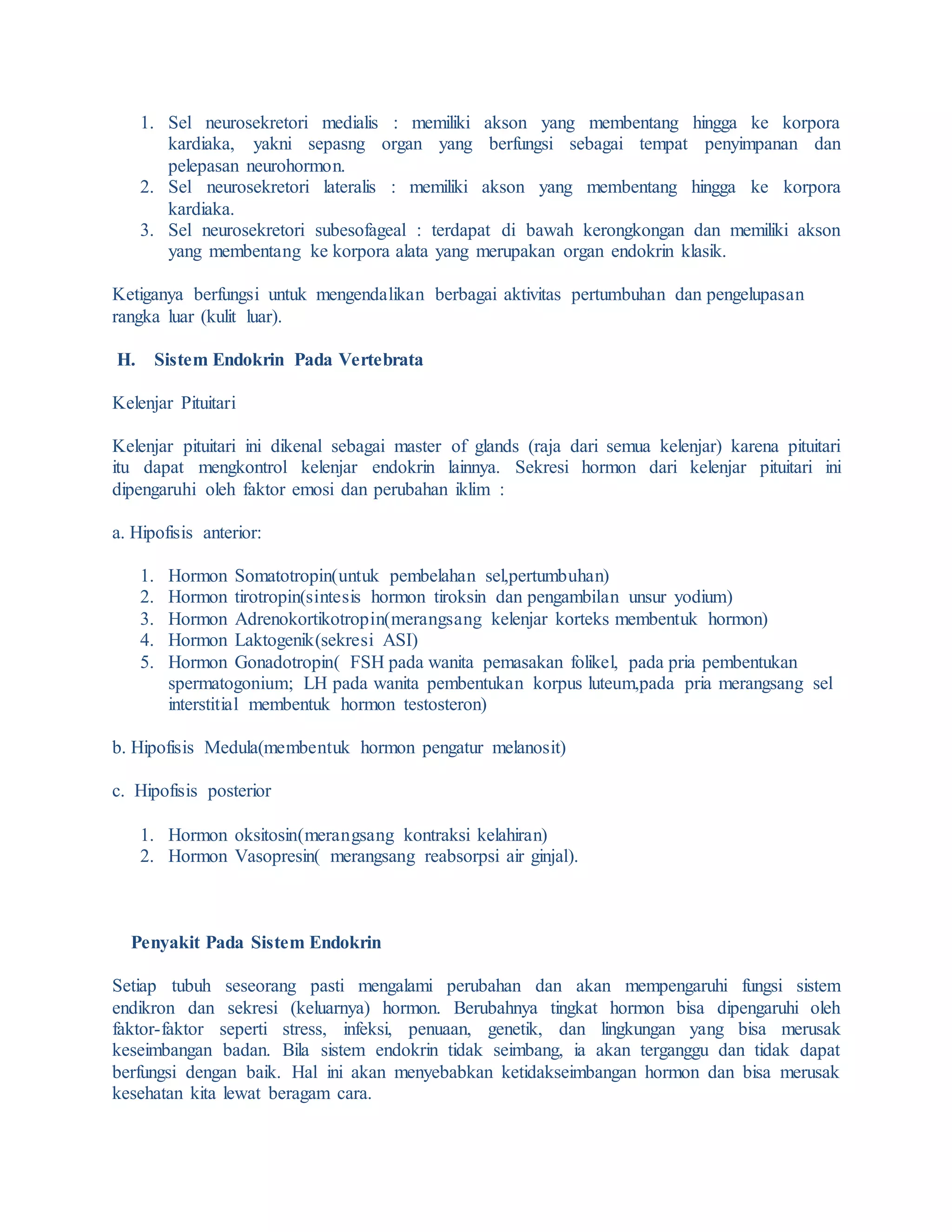 1. Sel neurosekretori medialis : memiliki akson yang membentang hingga ke korpora
kardiaka, yakni sepasng organ yang berfungsi sebagai tempat penyimpanan dan
pelepasan neurohormon.
2. Sel neurosekretori lateralis : memiliki akson yang membentang hingga ke korpora
kardiaka.
3. Sel neurosekretori subesofageal : terdapat di bawah kerongkongan dan memiliki akson
yang membentang ke korpora alata yang merupakan organ endokrin klasik.
Ketiganya berfungsi untuk mengendalikan berbagai aktivitas pertumbuhan dan pengelupasan
rangka luar (kulit luar).
H. Sistem Endokrin Pada Vertebrata
Kelenjar Pituitari
Kelenjar pituitari ini dikenal sebagai master of glands (raja dari semua kelenjar) karena pituitari
itu dapat mengkontrol kelenjar endokrin lainnya. Sekresi hormon dari kelenjar pituitari ini
dipengaruhi oleh faktor emosi dan perubahan iklim :
a. Hipofisis anterior:
1. Hormon Somatotropin(untuk pembelahan sel,pertumbuhan)
2. Hormon tirotropin(sintesis hormon tiroksin dan pengambilan unsur yodium)
3. Hormon Adrenokortikotropin(merangsang kelenjar korteks membentuk hormon)
4. Hormon Laktogenik(sekresi ASI)
5. Hormon Gonadotropin( FSH pada wanita pemasakan folikel, pada pria pembentukan
spermatogonium; LH pada wanita pembentukan korpus luteum,pada pria merangsang sel
interstitial membentuk hormon testosteron)
b. Hipofisis Medula(membentuk hormon pengatur melanosit)
c. Hipofisis posterior
1. Hormon oksitosin(merangsang kontraksi kelahiran)
2. Hormon Vasopresin( merangsang reabsorpsi air ginjal).
Penyakit Pada Sistem Endokrin
Setiap tubuh seseorang pasti mengalami perubahan dan akan mempengaruhi fungsi sistem
endikron dan sekresi (keluarnya) hormon. Berubahnya tingkat hormon bisa dipengaruhi oleh
faktor-faktor seperti stress, infeksi, penuaan, genetik, dan lingkungan yang bisa merusak
keseimbangan badan. Bila sistem endokrin tidak seimbang, ia akan terganggu dan tidak dapat
berfungsi dengan baik. Hal ini akan menyebabkan ketidakseimbangan hormon dan bisa merusak
kesehatan kita lewat beragam cara.
 
