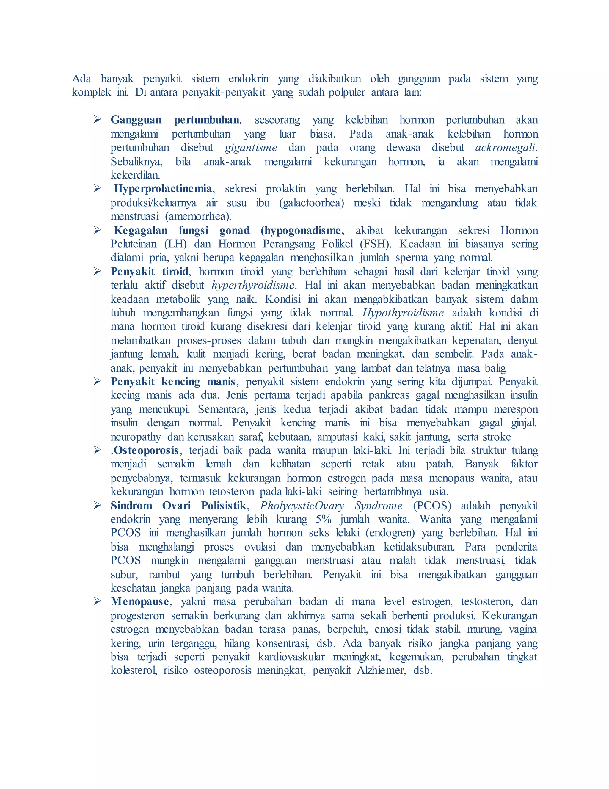 Ada banyak penyakit sistem endokrin yang diakibatkan oleh gangguan pada sistem yang
komplek ini. Di antara penyakit-penyakit yang sudah polpuler antara lain:
 Gangguan pertumbuhan, seseorang yang kelebihan hormon pertumbuhan akan
mengalami pertumbuhan yang luar biasa. Pada anak-anak kelebihan hormon
pertumbuhan disebut gigantisme dan pada orang dewasa disebut ackromegali.
Sebaliknya, bila anak-anak mengalami kekurangan hormon, ia akan mengalami
kekerdilan.
 Hyperprolactinemia, sekresi prolaktin yang berlebihan. Hal ini bisa menyebabkan
produksi/keluarnya air susu ibu (galactoorhea) meski tidak mengandung atau tidak
menstruasi (amemorrhea).
 Kegagalan fungsi gonad (hypogonadisme, akibat kekurangan sekresi Hormon
Peluteinan (LH) dan Hormon Perangsang Folikel (FSH). Keadaan ini biasanya sering
dialami pria, yakni berupa kegagalan menghasilkan jumlah sperma yang normal.
 Penyakit tiroid, hormon tiroid yang berlebihan sebagai hasil dari kelenjar tiroid yang
terlalu aktif disebut hyperthyroidisme. Hal ini akan menyebabkan badan meningkatkan
keadaan metabolik yang naik. Kondisi ini akan mengabkibatkan banyak sistem dalam
tubuh mengembangkan fungsi yang tidak normal. Hypothyroidisme adalah kondisi di
mana hormon tiroid kurang disekresi dari kelenjar tiroid yang kurang aktif. Hal ini akan
melambatkan proses-proses dalam tubuh dan mungkin mengakibatkan kepenatan, denyut
jantung lemah, kulit menjadi kering, berat badan meningkat, dan sembelit. Pada anak-
anak, penyakit ini menyebabkan pertumbuhan yang lambat dan telatnya masa balig
 Penyakit kencing manis, penyakit sistem endokrin yang sering kita dijumpai. Penyakit
kecing manis ada dua. Jenis pertama terjadi apabila pankreas gagal menghasilkan insulin
yang mencukupi. Sementara, jenis kedua terjadi akibat badan tidak mampu merespon
insulin dengan normal. Penyakit kencing manis ini bisa menyebabkan gagal ginjal,
neuropathy dan kerusakan saraf, kebutaan, amputasi kaki, sakit jantung, serta stroke
 .Osteoporosis, terjadi baik pada wanita maupun laki-laki. Ini terjadi bila struktur tulang
menjadi semakin lemah dan kelihatan seperti retak atau patah. Banyak faktor
penyebabnya, termasuk kekurangan hormon estrogen pada masa menopaus wanita, atau
kekurangan hormon tetosteron pada laki-laki seiring bertambhnya usia.
 Sindrom Ovari Polisistik, PholycysticOvary Syndrome (PCOS) adalah penyakit
endokrin yang menyerang lebih kurang 5% jumlah wanita. Wanita yang mengalami
PCOS ini menghasilkan jumlah hormon seks lelaki (endogren) yang berlebihan. Hal ini
bisa menghalangi proses ovulasi dan menyebabkan ketidaksuburan. Para penderita
PCOS mungkin mengalami gangguan menstruasi atau malah tidak menstruasi, tidak
subur, rambut yang tumbuh berlebihan. Penyakit ini bisa mengakibatkan gangguan
kesehatan jangka panjang pada wanita.
 Menopause, yakni masa perubahan badan di mana level estrogen, testosteron, dan
progesteron semakin berkurang dan akhirnya sama sekali berhenti produksi. Kekurangan
estrogen menyebabkan badan terasa panas, berpeluh, emosi tidak stabil, murung, vagina
kering, urin terganggu, hilang konsentrasi, dsb. Ada banyak risiko jangka panjang yang
bisa terjadi seperti penyakit kardiovaskular meningkat, kegemukan, perubahan tingkat
kolesterol, risiko osteoporosis meningkat, penyakit Alzhiemer, dsb.
 