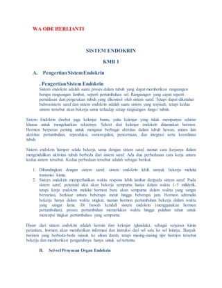 WA ODE HERLIANTI
SISTEM ENDOKRIN
KMB 1
A. PengertianSistemEndokrin
. PengertianSistem Endokrin
Sistem endokrin adalah suatu proses dalam tubuh yang dapat memberikan rangsangan
berupa rangsangan lambat, seperti pertumbuhan sel. Rangsangan yang cepat seperti
pernafasan dan pergerakan tubuh yang dikontrol oleh sistem saraf. Tetapi dapat diketahui
bahwasistem saraf dan sistem endokrin adalah suatu sistem yang terpisah, tetapi kedua
sistem tersebut akan bekerja sama terhadap setiap rangsangan fungsi tubuh.
Sistem Endokrin disebut juga kelenjar buntu, yaitu kelenjar yang tidak mempunyai saluran
khusus untuk mengeluarkan sekretnya. Sekret dari kelenjar endokrin dinamakan hormon.
Hormon berperan penting untuk mengatur berbagai aktivitas dalam tubuh hewan, antara lain
aktivitas pertumbuhan, reproduksi, osmoregulasi, pencernaan, dan integrasi serta koordinasi
tubuh.
Sistem endokrin hamper selalu bekerja sama dengan sistem saraf, namun cara kerjanya dalam
mengendalikan aktivitas tubuh berbeda dari sistem saraf. Ada dua perbedaaan cara kerja antara
kedua sistem tersebut. Kedua perbedaan tersebut adalah sebagai berikut.
1. Dibandingkan dengan sistem saraf, sistem endokrin lebih nanyak bekerja melalui
transmisi kimia.
2. Sistem endokrin memperhatikan waktu respons lebih lambat daripada sistem saraf. Pada
sistem saraf, potensial aksi akan bekerja sempurna hanya dalam waktu 1-5 milidetik,
tetapi kerja endokrin melalui hormon baru akan sempurna dalam waktu yang sangat
bervariasi, berkisar antara beberapa menit hingga beberapa jam. Hormon adrenalin
bekerja hanya dalam waktu singkat, namun hormon pertumbuhan bekerja dalam waktu
yang sangat lama. Di bawah kendali sistem endokrin (menggunakan hormon
pertumbuhan), proses pertumbuhan memerlukan waktu hingga puluhan tahun untuk
mencapai tingkat pertumbuhan yang sempurna.
Dasar dari sistem endokrin adalah hormin dan kelenjar (glandula), sebagai senyawa kimia
perantara, hormon akan memberikan informasi dan instruksi dari sel satu ke sel lainnya. Banyak
hormon yang berbeda-beda masuk ke aliran darah, tetapi masing-masing tipe hormon tersebut
bekerja dan memberikan pengaruhnya hanya untuk sel tertentu.
B. Sel-sel Penyusun Organ Endokrin
 