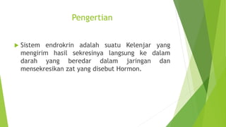 Pengertian
 Sistem endrokrin adalah suatu Kelenjar yang
mengirim hasil sekresinya langsung ke dalam
darah yang beredar dalam jaringan dan
mensekresikan zat yang disebut Hormon.
 