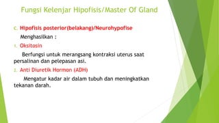 Fungsi Kelenjar Hipofisis/Master Of Gland
C. Hipofisis posterior(belakang)/Neurohypofise
Menghasilkan :
1. Oksitosin
Berfungsi untuk merangsang kontraksi uterus saat
persalinan dan pelepasan asi.
2. Anti Diuretik Hormon (ADH)
Mengatur kadar air dalam tubuh dan meningkatkan
tekanan darah.
 