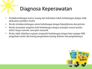 Diagnosa Keperawatan
• Ketidakseimbangan nutrisi: kurang dari kebutuhan tubuh berhubungan dengan tidak
adekuatnya produksi insulin
• Resiko ketidakseimbangan cairan berhubungan dengan hiperglikemia dan poliuria
• Resiko kerusakan integritas kulit berhubungan dengan neuropati sensori perifer,
deficit fungsi motorik, neuropati otonomik
• Risiko tidak efektifnya regimen terapeutik berhubungan dengan baru terpapar DM,
pengobatan medic dan kurang pengetahuan tentang diabetes dan pengobatannya
 