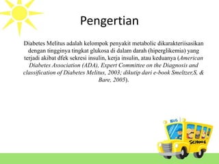 Pengertian
Diabetes Melitus adalah kelompok penyakit metabolic dikarakteriisasikan
dengan tingginya tingkat glukosa di dalam darah (hiperglikemia) yang
terjadi akibat dfek sekresi insulin, kerja insulin, atau keduanya (American
Diabetes Association (ADA), Expert Committee on the Diagnosis and
classification of Diabetes Melitus, 2003; dikutip dari e-book Smeltzer,S, &
Bare, 2005).
 