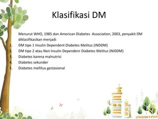 Klasifikasi DM
Menurut WHO, 1985 dan American Diabetes Association, 2003, penyakit DM
diklasifikasikan menjadi
1. DM tipe 1 Insulin Dependent Diabetes Melitus (INDDM)
2. DM tipe 2 atau Non Insulin Dependenr Diabetes Melitus (NIDDM)
3. Diabetes karena malnutrisi
4. Diabetes sekunder
5. Diabetes mellitus gestasional
 