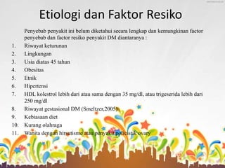 Etiologi dan Faktor Resiko
Penyebab penyakit ini belum diketahui secara lengkap dan kemungkinan factor
penyebab dan factor resiko penyakit DM diantaranya :
1. Riwayat keturunan
2. Lingkungan
3. Usia diatas 45 tahun
4. Obesitas
5. Etnik
6. Hipertensi
7. HDL kolestrol lebih dari atau sama dengan 35 mg/dl, atau trigeserida lebih dari
250 mg/dl
8. Riwayat gestasional DM (Smeltzer,2005)
9. Kebiasaan diet
10. Kurang olahraga
11. Wanita dengan hirsutisme atau penyakit policistik ovary
 