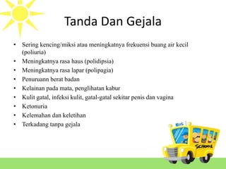 Tanda Dan Gejala
• Sering kencing/miksi atau meningkatnya frekuensi buang air kecil
(poliuria)
• Meningkatnya rasa haus (polidipsia)
• Meningkatnya rasa lapar (polipagia)
• Penuruann berat badan
• Kelainan pada mata, penglihatan kabur
• Kulit gatal, infeksi kulit, gatal-gatal sekitar penis dan vagina
• Ketonuria
• Kelemahan dan keletihan
• Terkadang tanpa gejala
 