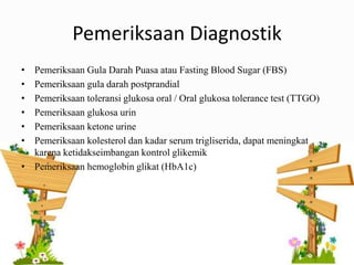 Pemeriksaan Diagnostik
• Pemeriksaan Gula Darah Puasa atau Fasting Blood Sugar (FBS)
• Pemeriksaan gula darah postprandial
• Pemeriksaan toleransi glukosa oral / Oral glukosa tolerance test (TTGO)
• Pemeriksaan glukosa urin
• Pemeriksaan ketone urine
• Pemeriksaan kolesterol dan kadar serum trigliserida, dapat meningkat
karena ketidakseimbangan kontrol glikemik
• Pemeriksaan hemoglobin glikat (HbA1c)
 