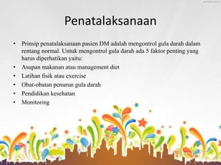 Penatalaksanaan
• Prinsip penatalaksanaan pasien DM adalah mengontrol gula darah dalam
rentang normal. Untuk mengontrol gula darah ada 5 faktor penting yang
harus diperhatikan yaitu:
• Asupan makanan atau management diet
• Latihan fisik atau exercise
• Obat-obatan penurun gula darah
• Pendidikan kesehatan
• Monitoring
 