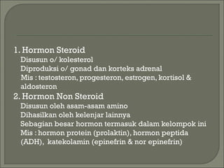 1. Hormon Steroid
Disusun o/ kolesterol
Diproduksi o/ gonad dan korteks adrenal
Mis : testosteron, progesteron, estrogen, kortisol &
aldosteron
2. Hormon Non Steroid
Disusun oleh asam-asam amino
Dihasilkan oleh kelenjar lainnya
Sebagian besar hormon termasuk dalam kelompok ini
Mis : hormon protein (prolaktin), hormon peptida
(ADH), katekolamin (epinefrin & nor epinefrin)
 