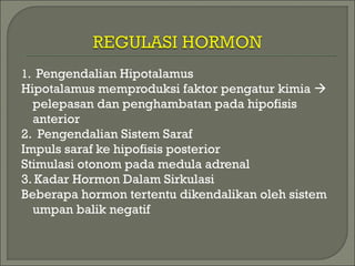 1. Pengendalian Hipotalamus
Hipotalamus memproduksi faktor pengatur kimia 
pelepasan dan penghambatan pada hipofisis
anterior
2. Pengendalian Sistem Saraf
Impuls saraf ke hipofisis posterior
Stimulasi otonom pada medula adrenal
3. Kadar Hormon Dalam Sirkulasi
Beberapa hormon tertentu dikendalikan oleh sistem
umpan balik negatif
 