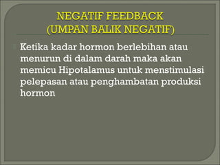  Ketika kadar hormon berlebihan atau
menurun di dalam darah maka akan
memicu Hipotalamus untuk menstimulasi
pelepasan atau penghambatan produksi
hormon
 