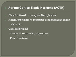 3. Adreno Cortico Tropic Hormone (ACTH)
a) Glukokortikoid  menghasilkan glukosa
b) Mineralokortikoid  mengatur keseimbangan cairan
elektrolit
c) Gonadokortikoid
Wanita  estrone & progestrone
Pria  testrone
 