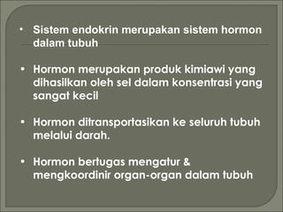 • Sistem endokrin merupakan sistem hormon
dalam tubuh
• Hormon merupakan produk kimiawi yang
dihasilkan oleh sel dalam konsentrasi yang
sangat kecil
• Hormon ditransportasikan ke seluruh tubuh
melalui darah.
• Hormon bertugas mengatur &
mengkoordinir organ-organ dalam tubuh
 