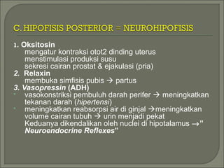 1. Oksitosin
mengatur kontraksi otot2 dinding uterus
menstimulasi produksi susu
sekresi cairan prostat & ejakulasi (pria)
2. Relaxin
membuka simfisis pubis  partus
3. Vasopressin (ADH)
 vasokonstriksi pembuluh darah perifer  meningkatkan
tekanan darah (hipertensi)
 meningkatkan reabsorpsi air di ginjal meningkatkan
volume cairan tubuh  urin menjadi pekat
Keduanya dikendalikan oleh nuclei di hipotalamus →”
Neuroendocrine Reflexes”
 