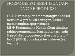 FSH  Perempuan : Mematangkan folikel
ovarium & produksi estrogen, Laki2 :
mematangkan spermatozoa
 LH  Perempuan : Menebalkan dinding
rahim/mempetahankan implantasi janin
& produksi progesteron (korpus luteum),
Laki2 (ICSH) : produksi testosteron (sel
leydig)
 
