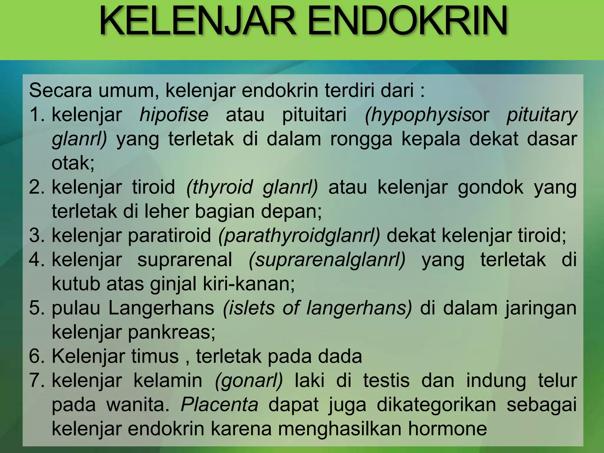 KELENJAR ENDOKRIN
Secara umum, kelenjar endokrin terdiri dari :
1. kelenjar hipofise atau pituitari (hypophysisor pituitary
glanrl) yang terletak di dalam rongga kepala dekat dasar
otak;
2. kelenjar tiroid (thyroid glanrl) atau kelenjar gondok yang
terletak di leher bagian depan;
3. kelenjar paratiroid (parathyroidglanrl) dekat kelenjar tiroid;
4. kelenjar suprarenal (suprarenalglanrl) yang terletak di
kutub atas ginjal kiri-kanan;
5. pulau Langerhans (islets of langerhans) di dalam jaringan
kelenjar pankreas;
6. Kelenjar timus , terletak pada dada
7. kelenjar kelamin (gonarl) laki di testis dan indung telur
pada wanita. Placenta dapat juga dikategorikan sebagai
kelenjar endokrin karena menghasilkan hormone
 