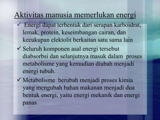 Aktivitas manusia memerlukan energi
? Energi dapat terbentuk dari serapan karboidrat,
lemak, protein, keseimbangan cairan, dan
kecukupan elektolit berkaitan satu sama lain
? Seluruh komponen asal energi tersebut
diabsorbsi dan selanjutnya masuk dalam proses
metabolisme yang kemudian diubah menjadi
energi tubuh.
? Metabolisme berubah menjadi proses kimia
yang mengubah bahan makanan menjadi dua
bentuk energi, yaitu energi mekanik dan energi
panas
 