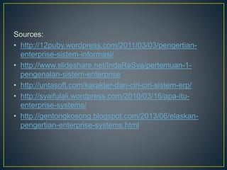 Sources:
• http://12puby.wordpress.com/2011/03/03/pengertian-
enterprise-sistem-informasi/
• http://www.slideshare.net/IndaRaSya/pertemuan-1-
pengenalan-sistem-enterprise
• http://untasoft.com/karakter-dan-ciri-ciri-sistem-erp/
• http://syaifulali.wordpress.com/2010/03/16/apa-itu-
enterprise-systems/
• http://gentongkosong.blogspot.com/2013/06/elaskan-
pengertian-enterprise-systems.html
 