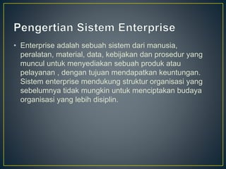• Enterprise adalah sebuah sistem dari manusia,
peralatan, material, data, kebijakan dan prosedur yang
muncul untuk menyediakan sebuah produk atau
pelayanan , dengan tujuan mendapatkan keuntungan.
Sistem enterprise mendukung struktur organisasi yang
sebelumnya tidak mungkin untuk menciptakan budaya
organisasi yang lebih disiplin.
 