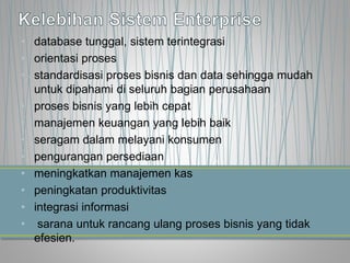 • database tunggal, sistem terintegrasi
• orientasi proses
• standardisasi proses bisnis dan data sehingga mudah
untuk dipahami di seluruh bagian perusahaan
• proses bisnis yang lebih cepat
• manajemen keuangan yang lebih baik
• seragam dalam melayani konsumen
• pengurangan persediaan
• meningkatkan manajemen kas
• peningkatan produktivitas
• integrasi informasi
• sarana untuk rancang ulang proses bisnis yang tidak
efesien.
 