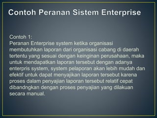 Contoh 1:
Peranan Enterprise system ketika organisasi
membutuhkan laporan dari organisasi cabang di daerah
tertentu yang sesuai dengan keinginan perusahaan, maka
untuk mendapatkan laporan tersebut dengan adanya
enterpris system, system pelaporan akan lebih mudah dan
efektif untuk dapat menyajikan laporan tersebut karena
proses dalam penyajian laporan tersebut relatif cepat
dibandngkan dengan proses penyajian yang dilakuan
secara manual.
 