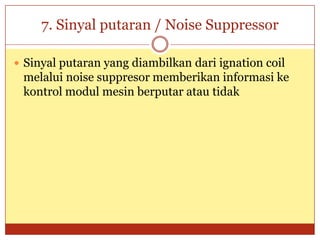7. Sinyal putaran / Noise Suppressor

 Sinyal putaran yang diambilkan dari ignation coil
 melalui noise suppresor memberikan informasi ke
 kontrol modul mesin berputar atau tidak
 