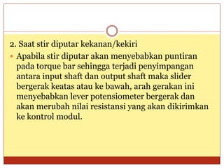 2. Saat stir diputar kekanan/kekiri
 Apabila stir diputar akan menyebabkan puntiran
  pada torque bar sehingga terjadi penyimpangan
  antara input shaft dan output shaft maka slider
  bergerak keatas atau ke bawah, arah gerakan ini
  menyebabkan lever potensiometer bergerak dan
  akan merubah nilai resistansi yang akan dikirimkan
  ke kontrol modul.
 