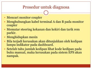 Prosedur untuk diagnosa

 Mencari monitor coupler
 Menghubungkan kabel terminal A dan B pada monitor
    coupler
   Memutar steering kekanan dan kekiri dan tarik rem
    parkir.
   Menghidupkan mesin
   Bila terjadi kerusakan akan ditunjukkan oleh kedipan
    lampu indikator pada dashboard.
   Setelah tahu jumlah kedipan lihat kode kedipan pada
    buku manual, maka kerusakan pada sistem EPS akan
    nampak.
 