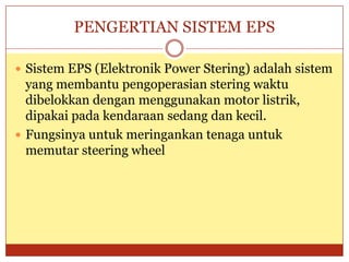 PENGERTIAN SISTEM EPS

 Sistem EPS (Elektronik Power Stering) adalah sistem
  yang membantu pengoperasian stering waktu
  dibelokkan dengan menggunakan motor listrik,
  dipakai pada kendaraan sedang dan kecil.
 Fungsinya untuk meringankan tenaga untuk
  memutar steering wheel
 